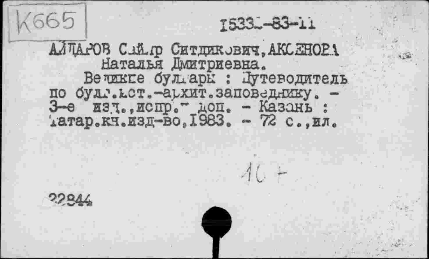 ﻿|/(66£)
1533^-83-11
АЛ WOB Са&ір Ситдиковин,АКСЁНОВА Наталья Дштриевна.
Ветикпе булларц : Путеводитель по булл.дот.-адат.заповеднику. -3-є изд.,испр.~ доп. - Казань : Іатар.кч.изд-во,1983. - 72 с.,ил.
72S44